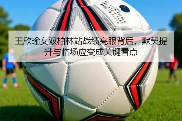王欣瑜女双柏林站战绩亮眼背后，默契提升与临场应变成关键看点 | bet365 Casino